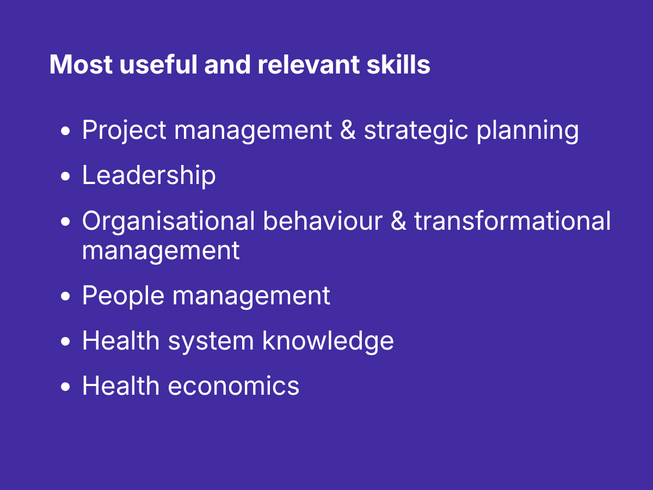 What skills and knowledge have been most useful and relevant in your career? Project management & strategic planning, Leadership, Organisational behaviour & transformational management, People management, Health system knowledge, Health economics