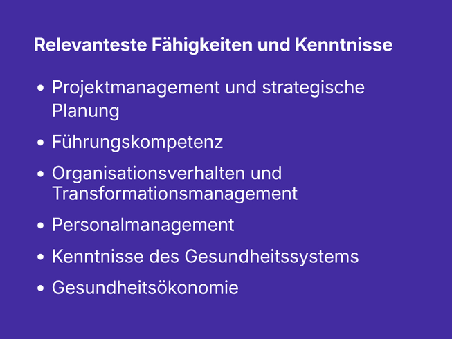 Relevanteste Fähigkeiten und Kenntnisse: - Projektmanagement und strategische Planung - Führungskompetenz - Organisationsverhalten und Transformationsmanagement - Personalmanagement - Kenntnisse des Gesundheitssystems - Gesundheitsökonomie